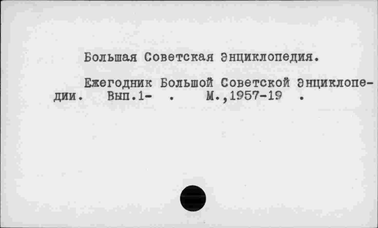 ﻿Большая Советская Энциклопедия.
Ежегодник Большой Советской Энциклопе дии. Вып.1- .	М.,1957-19 .